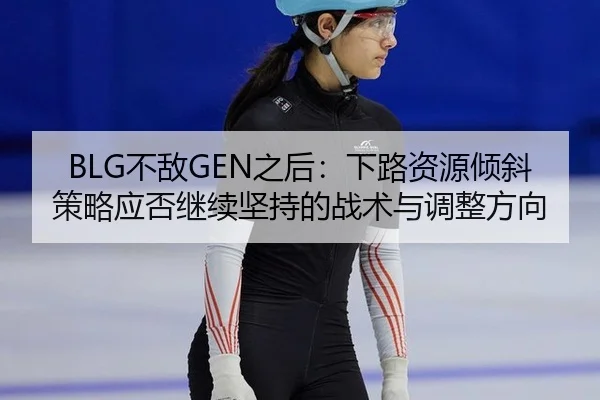 BLG不敌GEN之后：下路资源倾斜策略应否继续坚持的战术与调整方向