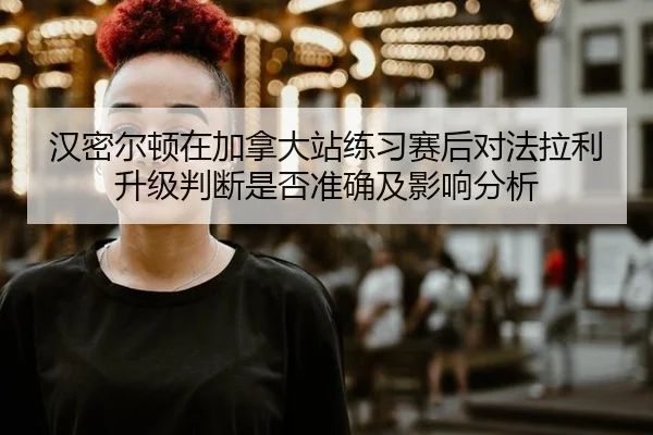 汉密尔顿在加拿大站练习赛后对法拉利升级判断是否准确及影响分析