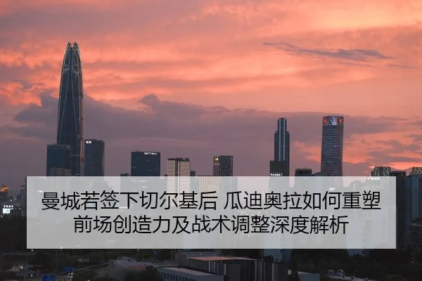 曼城若签下切尔基后 瓜迪奥拉如何重塑前场创造力及战术调整深度解析