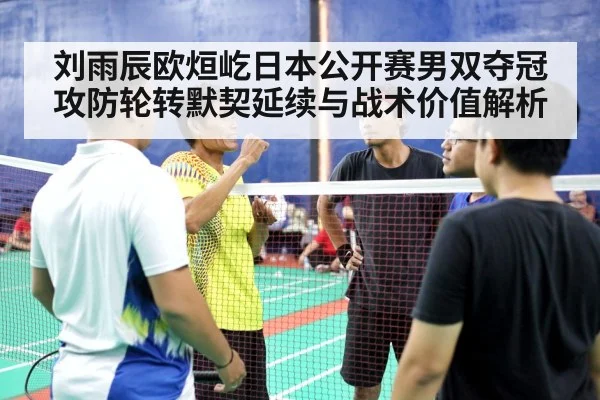 刘雨辰欧烜屹日本公开赛男双夺冠 攻防轮转默契延续与战术价值解析